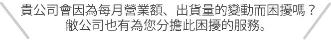 貴公司會因為每月營業額、出貨量的變動而困擾嗎？敝公司也有為您分擔此困擾的服務。