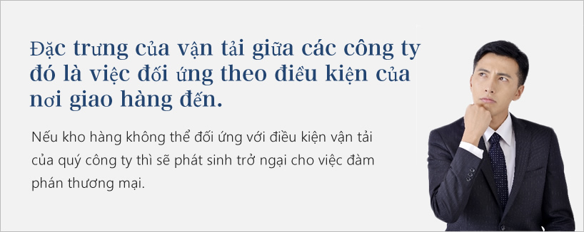 Đặc trưng của vận tải giữa các công ty đó là việc đối ứng theo điều kiện của nơi giao hàng đến.
         Nếu kho hàng không thể đối ứng với điều kiện vận tải của quý công ty thì sẽ phát sinh trở ngại cho việc đàm phán thương mại. 
